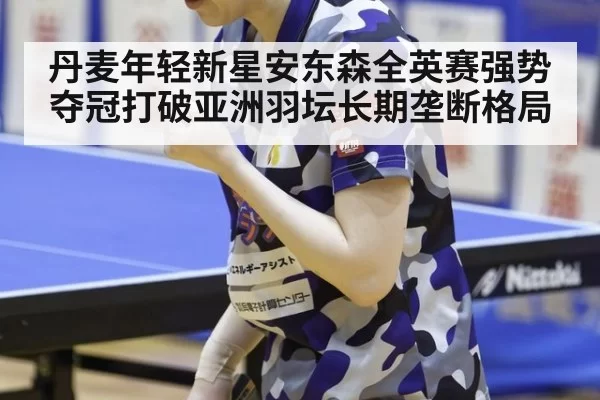 丹麦年轻新星安东森全英赛强势夺冠打破亚洲羽坛长期垄断格局